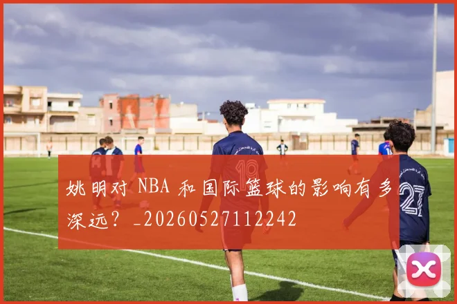 姚明对 NBA 和国际篮球的影响有多深远?_20260527112242