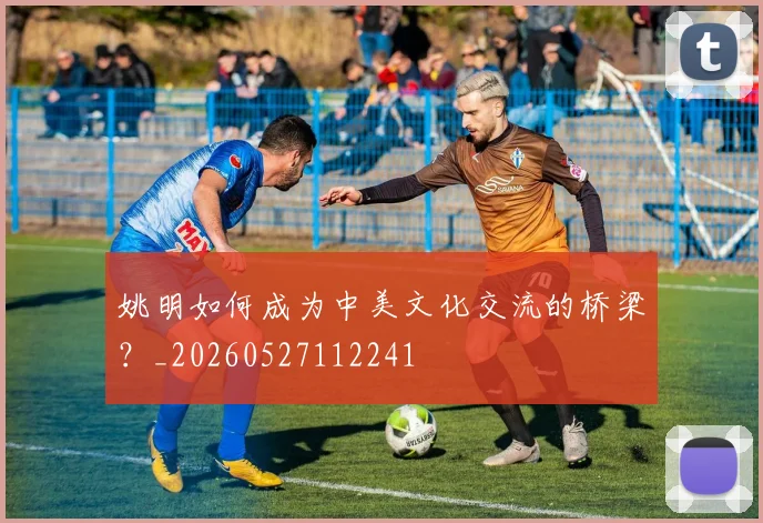 姚明如何成为中美文化交流的桥梁?_20260527112241
