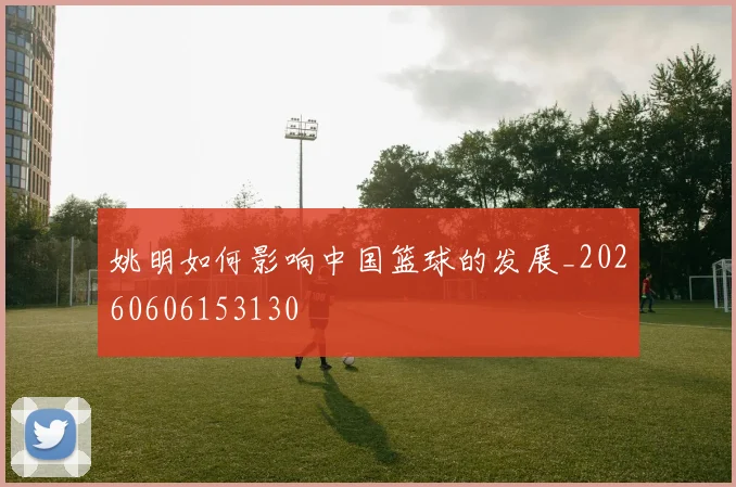 姚明如何影响中国篮球的发展_20260606153130