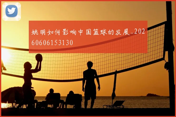 姚明如何影响中国篮球的发展_20260606153130