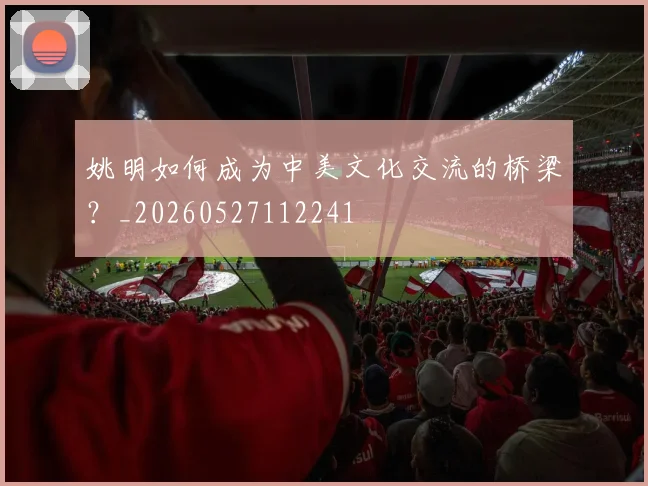 姚明如何成为中美文化交流的桥梁?_20260527112241