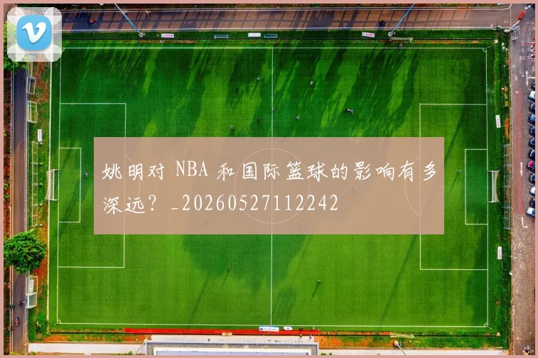 姚明对 NBA 和国际篮球的影响有多深远?_20260527112242